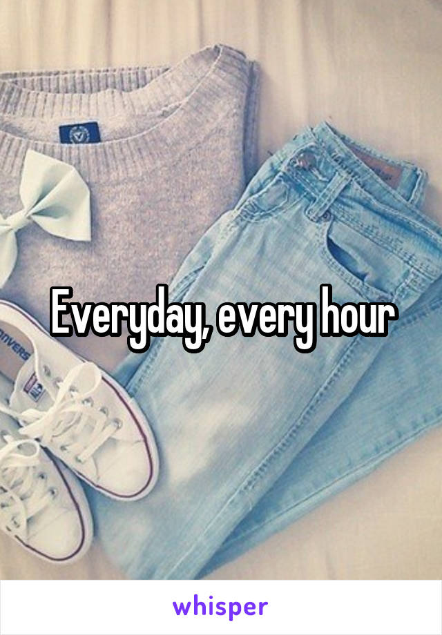 Everyday, every hour