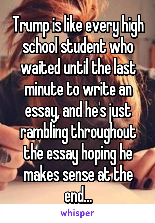 Trump is like every high school student who waited until the last minute to write an essay, and he's just rambling throughout the essay hoping he makes sense at the end...