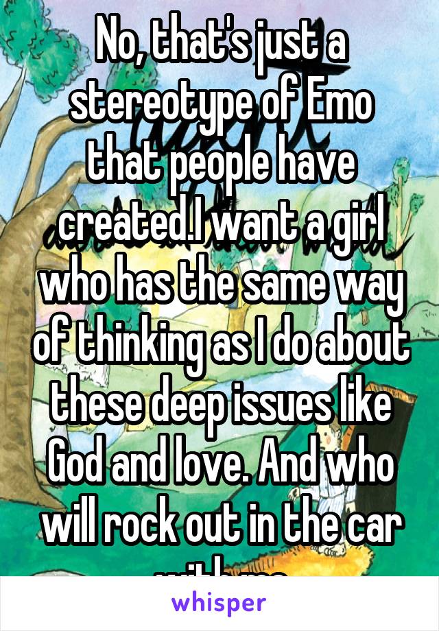 No, that's just a stereotype of Emo that people have created.I want a girl who has the same way of thinking as I do about these deep issues like God and love. And who will rock out in the car with me