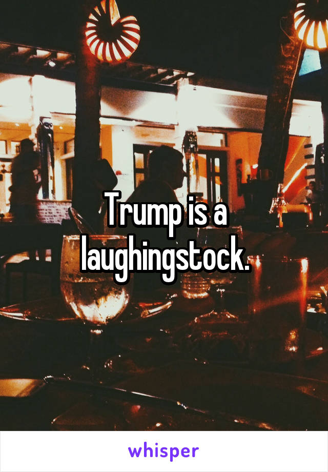 Trump is a laughingstock.