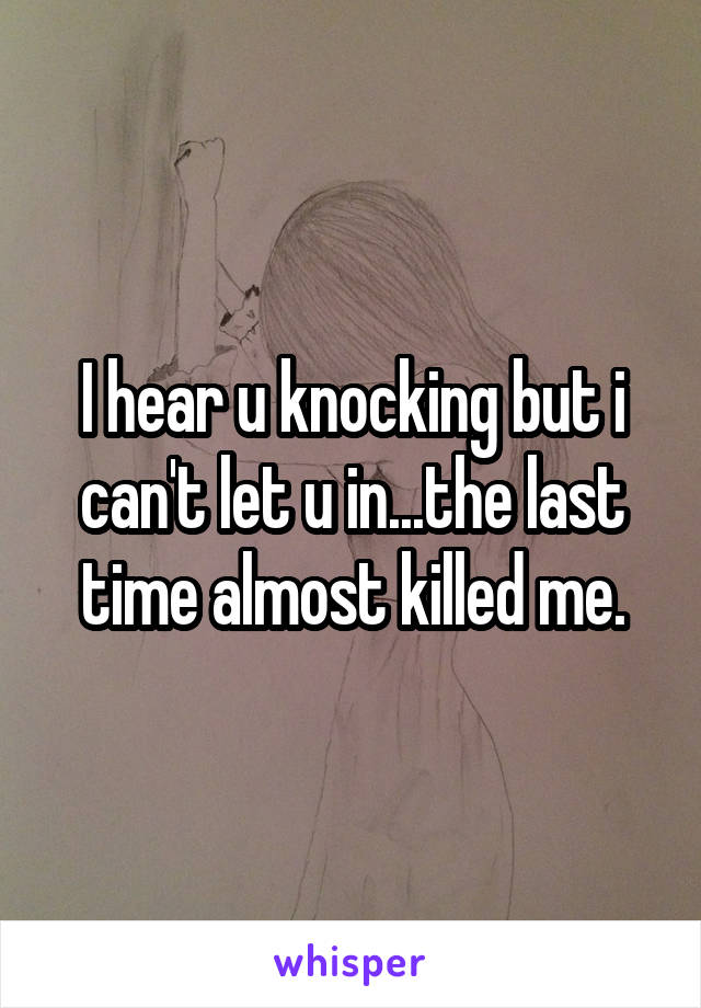 I hear u knocking but i can't let u in...the last time almost killed me.