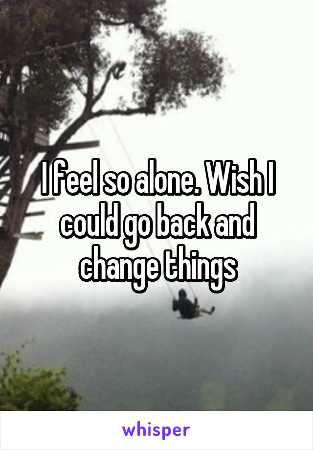 I feel so alone. Wish I could go back and change things