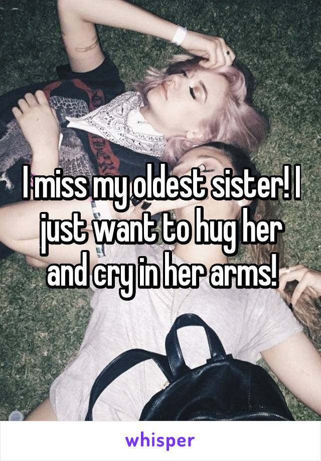 I miss my oldest sister! I just want to hug her and cry in her arms!