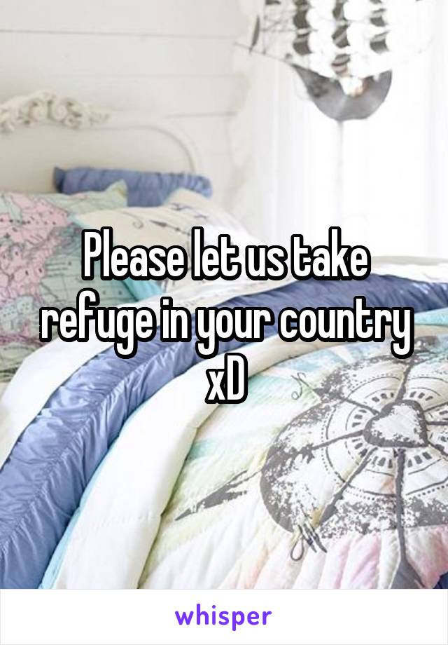 Please let us take refuge in your country xD