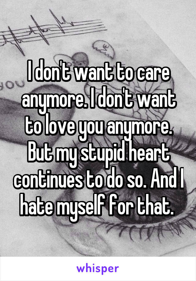 I don't want to care anymore. I don't want to love you anymore. But my stupid heart continues to do so. And I hate myself for that. 