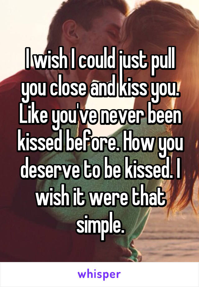 I wish I could just pull you close and kiss you. Like you've never been kissed before. How you deserve to be kissed. I wish it were that simple.