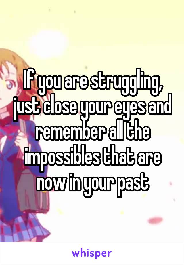 If you are struggling, just close your eyes and remember all the impossibles that are now in your past