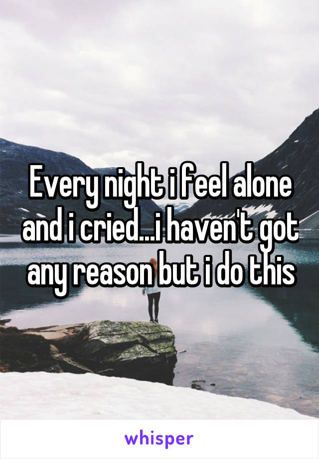 Every night i feel alone and i cried...i haven't got any reason but i do this