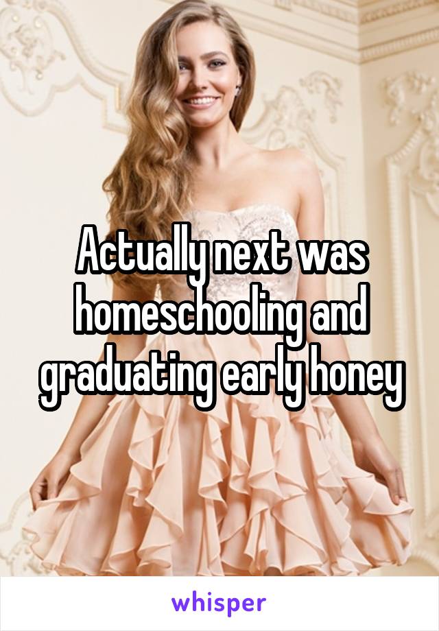 Actually next was homeschooling and graduating early honey