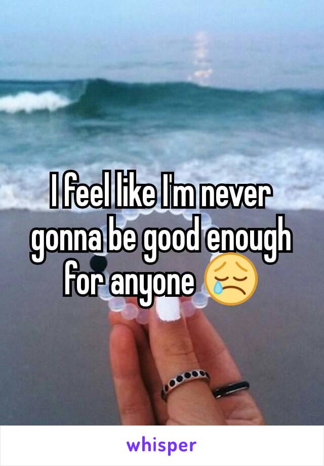 I feel like I'm never gonna be good enough for anyone 😢