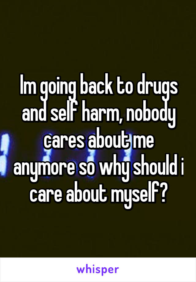 Im going back to drugs and self harm, nobody cares about me anymore so why should i care about myself?