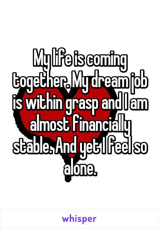 My life is coming together. My dream job is within grasp and I am almost financially stable. And yet I feel so alone.