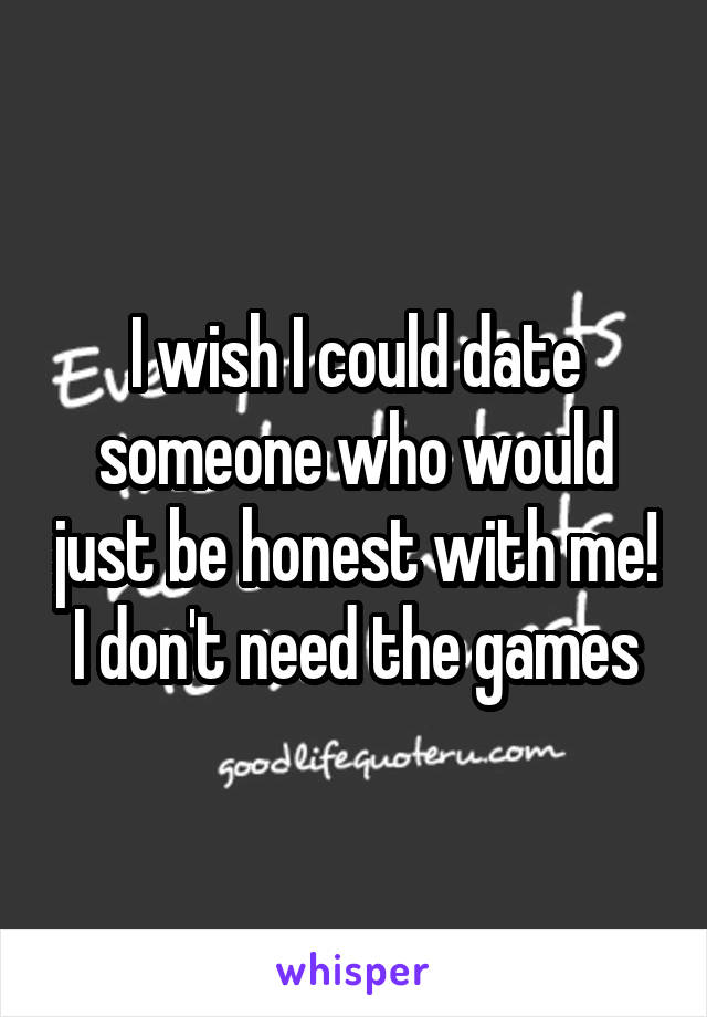 I wish I could date someone who would just be honest with me! I don't need the games