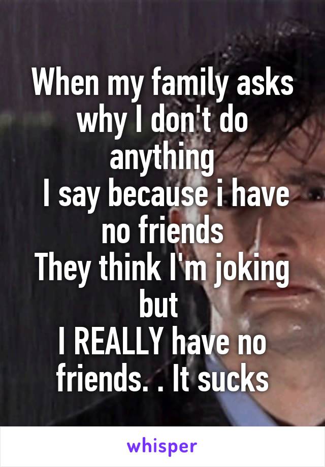 When my family asks why I don't do anything
 I say because i have no friends
They think I'm joking but 
I REALLY have no friends. . It sucks