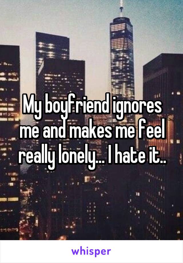 My boyfriend ignores me and makes me feel really lonely... I hate it..