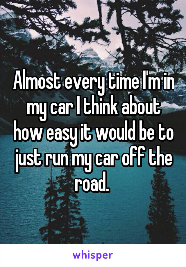 Almost every time I'm in my car I think about how easy it would be to just run my car off the road. 