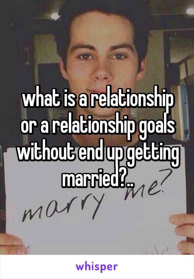 what is a relationship or a relationship goals without end up getting married?..