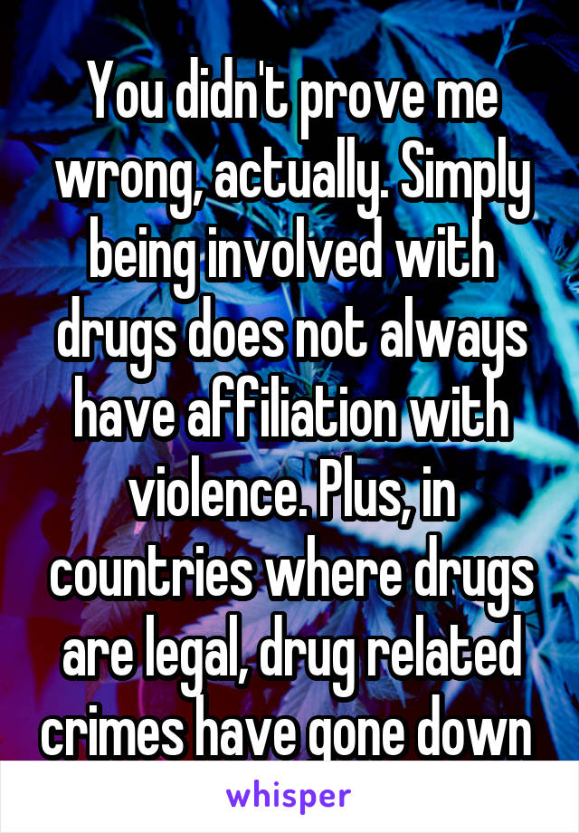 You didn't prove me wrong, actually. Simply being involved with drugs does not always have affiliation with violence. Plus, in countries where drugs are legal, drug related crimes have gone down 