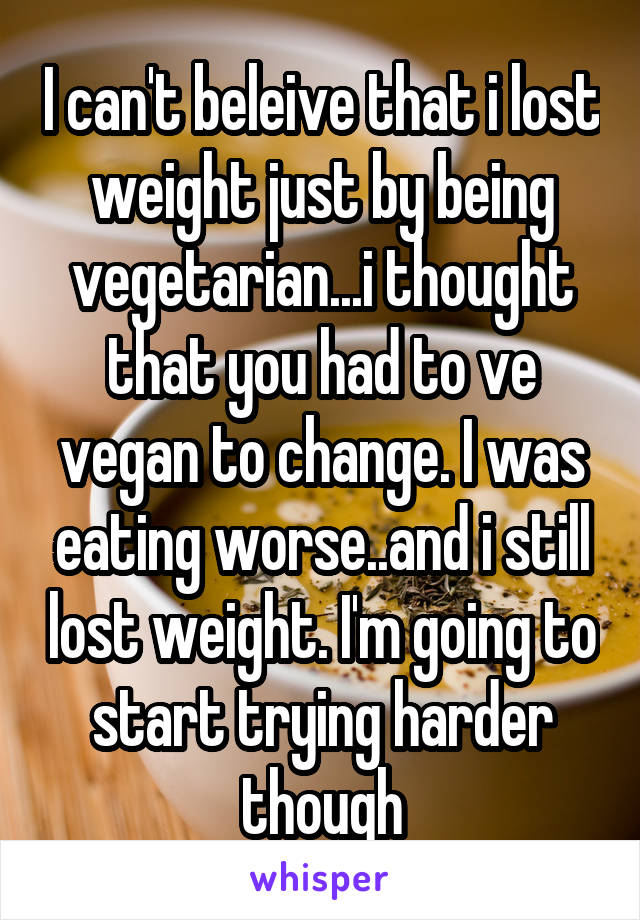 I can't beleive that i lost weight just by being vegetarian...i thought that you had to ve vegan to change. I was eating worse..and i still lost weight. I'm going to start trying harder though