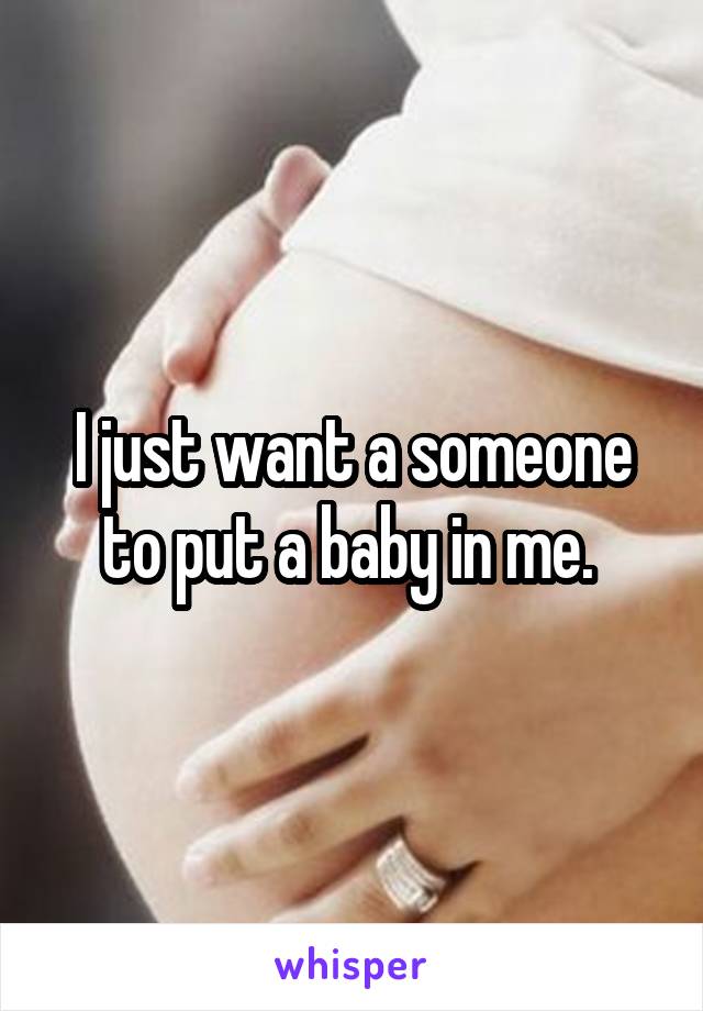 I just want a someone to put a baby in me. 