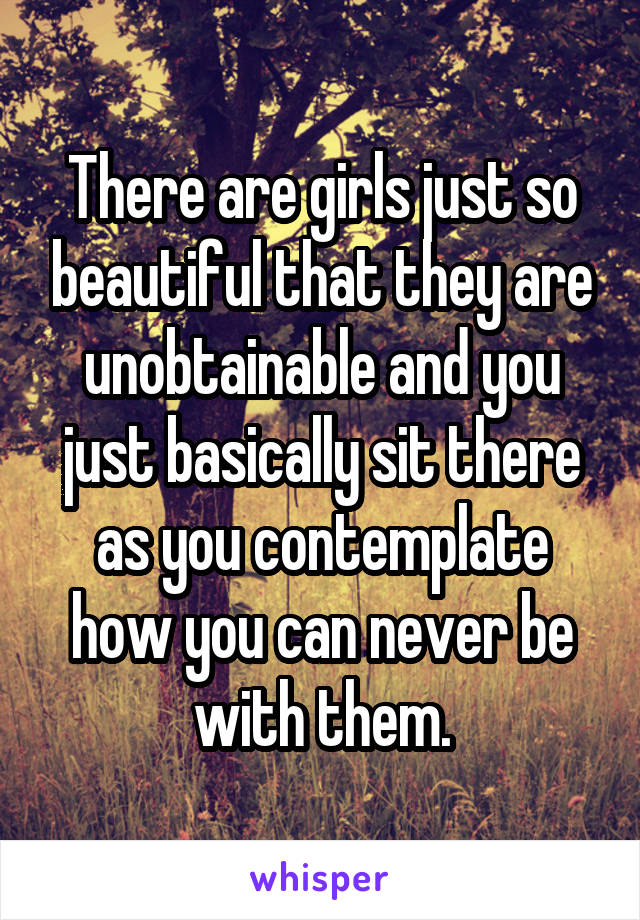 There are girls just so beautiful that they are unobtainable and you just basically sit there as you contemplate how you can never be with them.