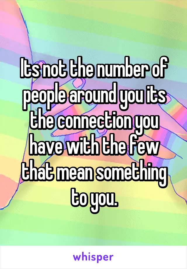 Its not the number of people around you its the connection you have with the few that mean something to you.