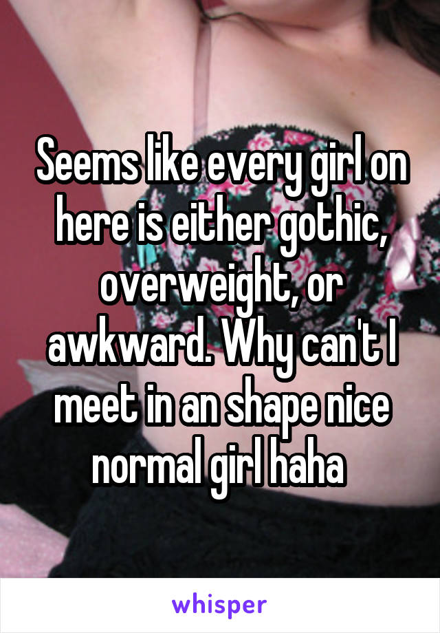 Seems like every girl on here is either gothic, overweight, or awkward. Why can't I meet in an shape nice normal girl haha 