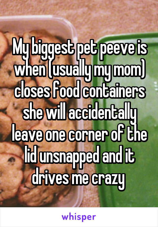 My biggest pet peeve is when (usually my mom) closes food containers she will accidentally leave one corner of the lid unsnapped and it drives me crazy 