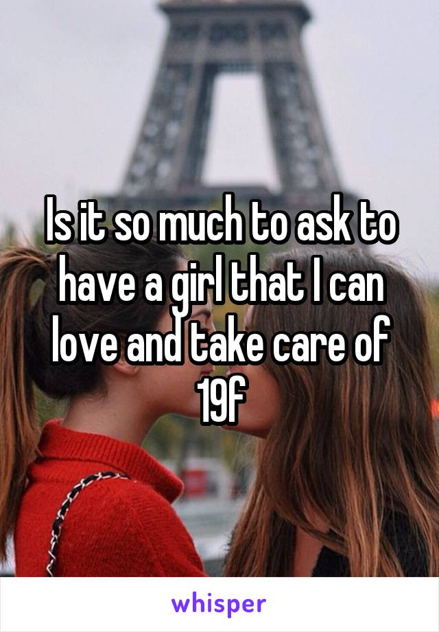 Is it so much to ask to have a girl that I can love and take care of
19f