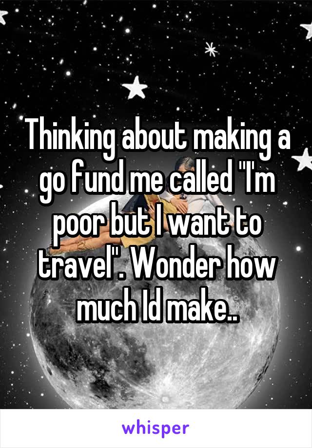 Thinking about making a go fund me called "I'm poor but I want to travel". Wonder how much Id make..