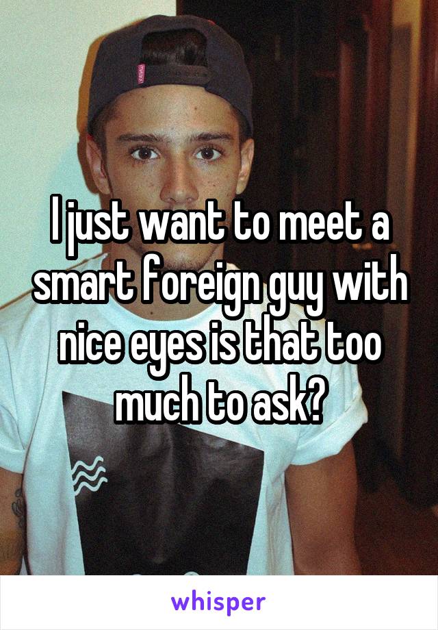 I just want to meet a smart foreign guy with nice eyes is that too much to ask?