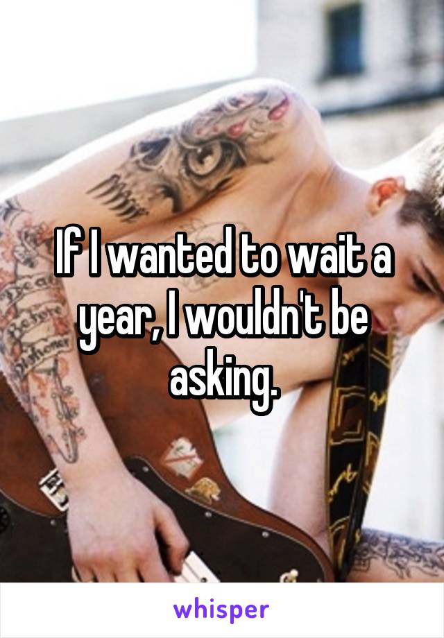 If I wanted to wait a year, I wouldn't be asking.