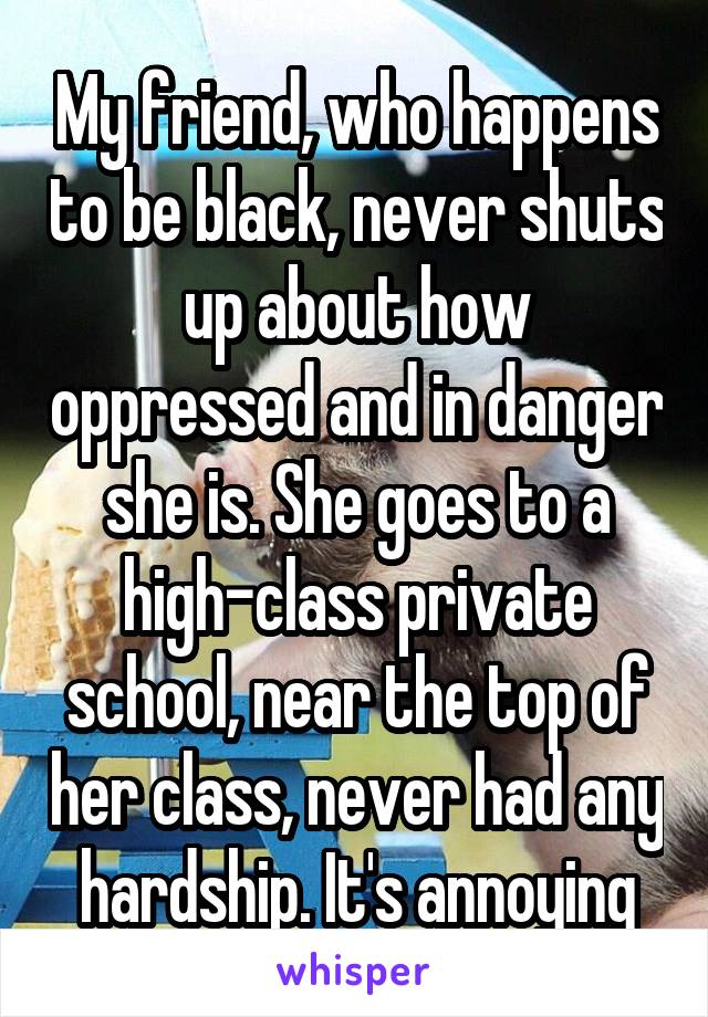 My friend, who happens to be black, never shuts up about how oppressed and in danger she is. She goes to a high-class private school, near the top of her class, never had any hardship. It's annoying