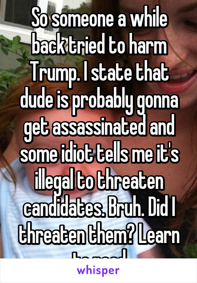 So someone a while back tried to harm Trump. I state that dude is probably gonna get assassinated and some idiot tells me it's illegal to threaten candidates. Bruh. Did I threaten them? Learn to read