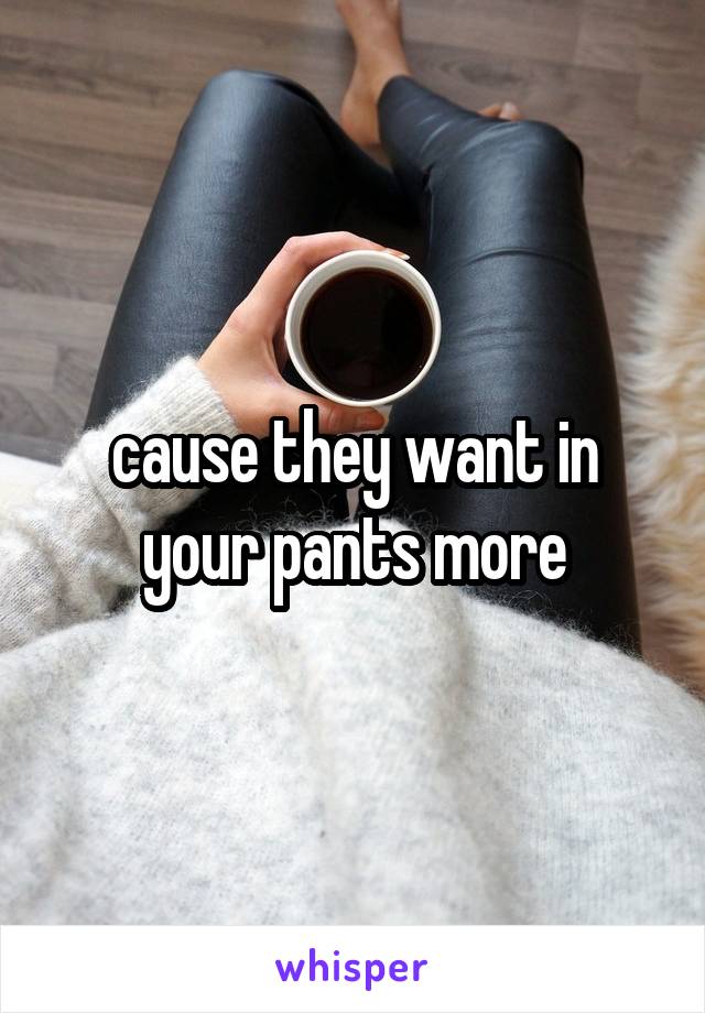 cause they want in your pants more