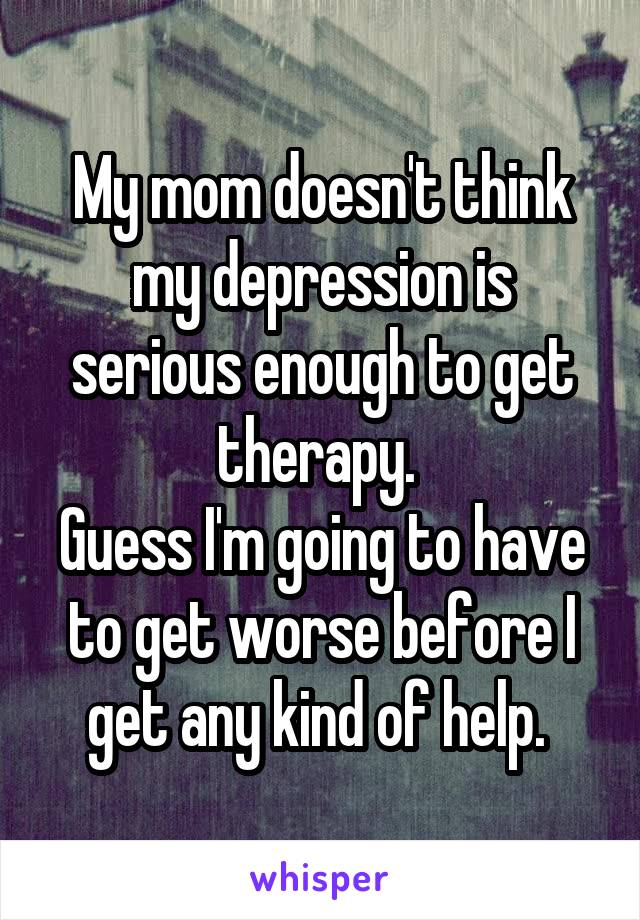My mom doesn't think my depression is serious enough to get therapy. 
Guess I'm going to have to get worse before I get any kind of help. 