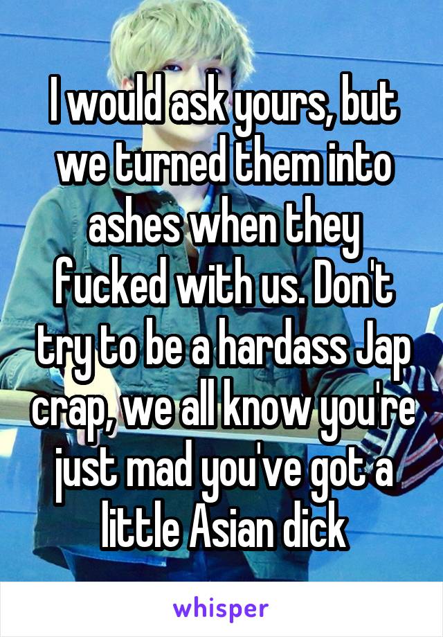 I would ask yours, but we turned them into ashes when they fucked with us. Don't try to be a hardass Jap crap, we all know you're just mad you've got a little Asian dick