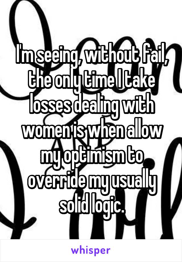 I'm seeing, without fail, the only time I take losses dealing with women is when allow my optimism to override my usually solid logic.