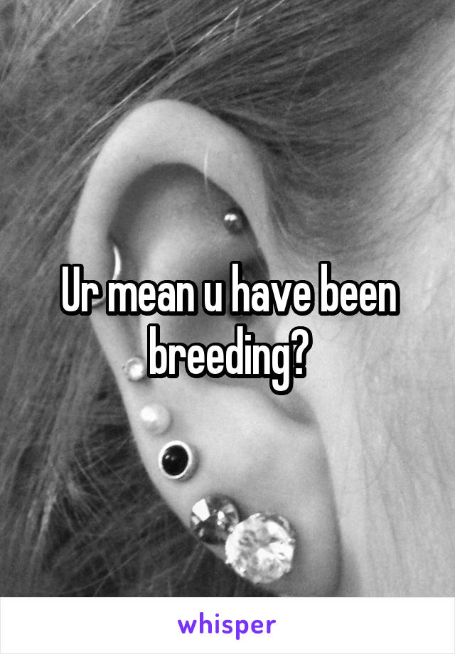 Ur mean u have been breeding?