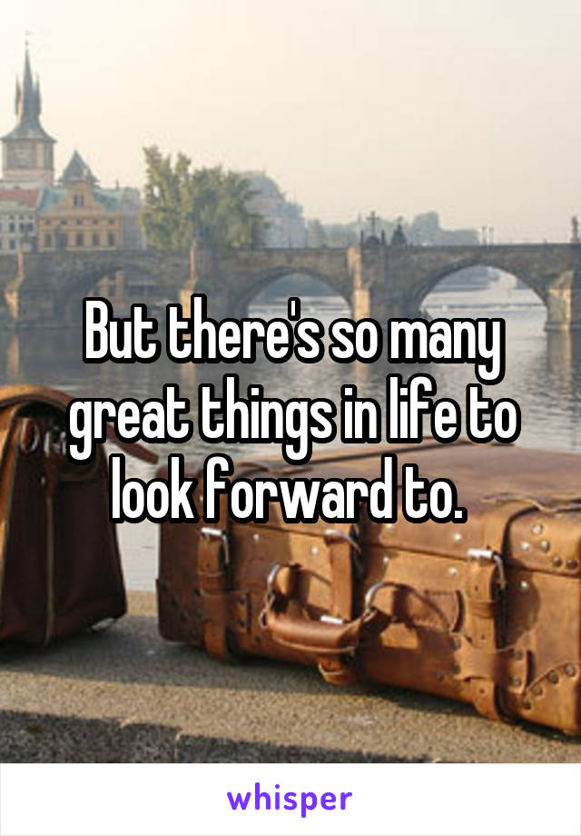 But there's so many great things in life to look forward to. 