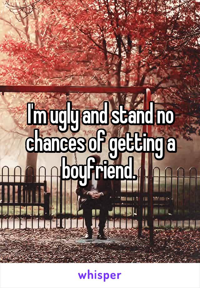 I'm ugly and stand no chances of getting a boyfriend. 