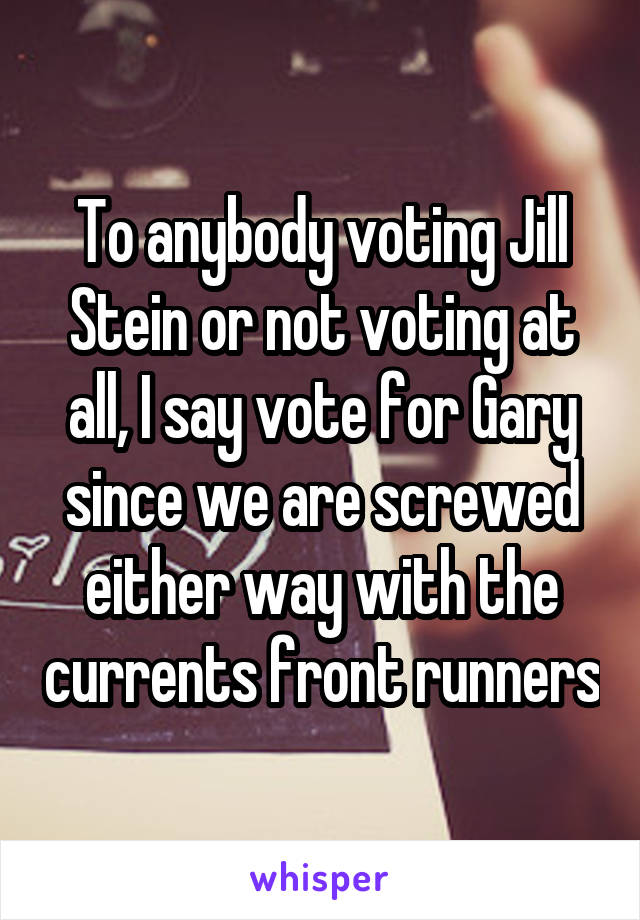 To anybody voting Jill Stein or not voting at all, I say vote for Gary since we are screwed either way with the currents front runners