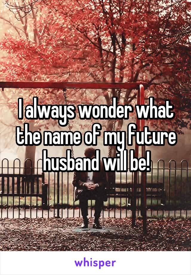 I always wonder what the name of my future husband will be!