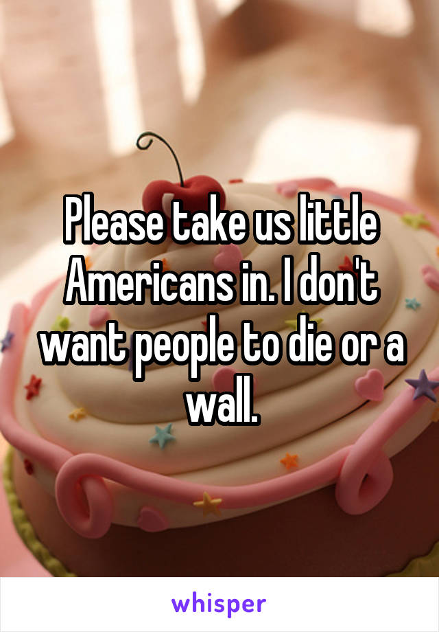 Please take us little Americans in. I don't want people to die or a wall.