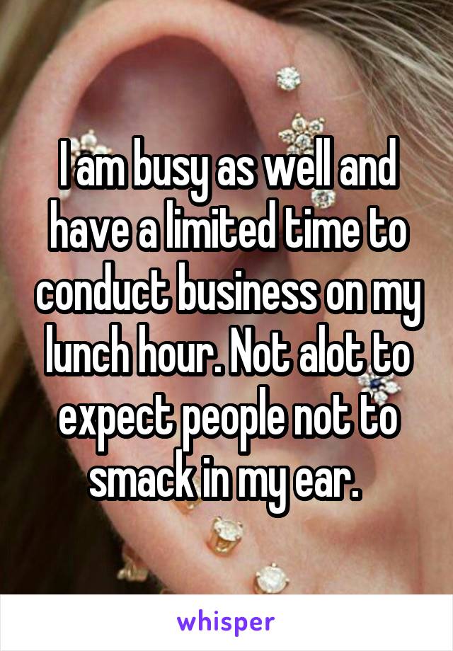 I am busy as well and have a limited time to conduct business on my lunch hour. Not alot to expect people not to smack in my ear. 