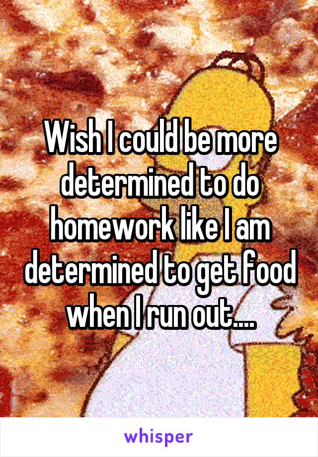 Wish I could be more determined to do homework like I am determined to get food when I run out....