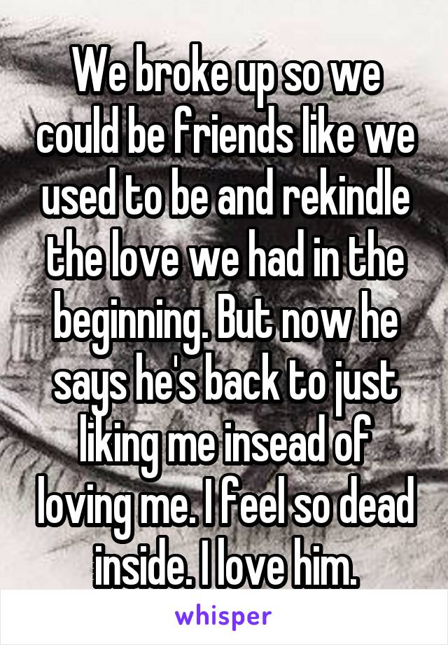 We broke up so we could be friends like we used to be and rekindle the love we had in the beginning. But now he says he's back to just liking me insead of loving me. I feel so dead inside. I love him.