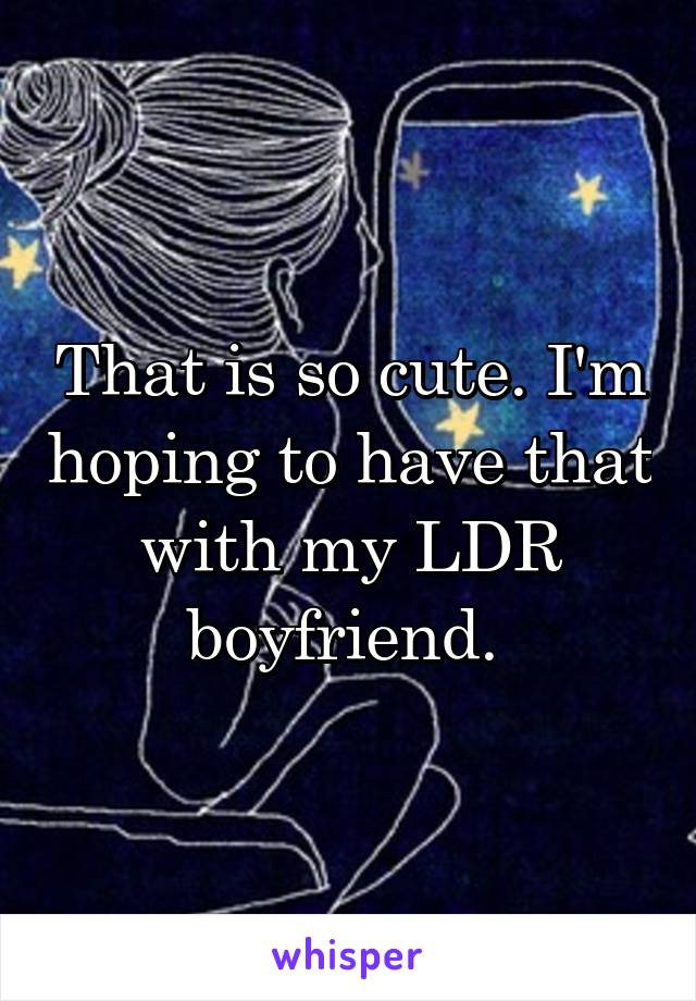 That is so cute. I'm hoping to have that with my LDR boyfriend. 