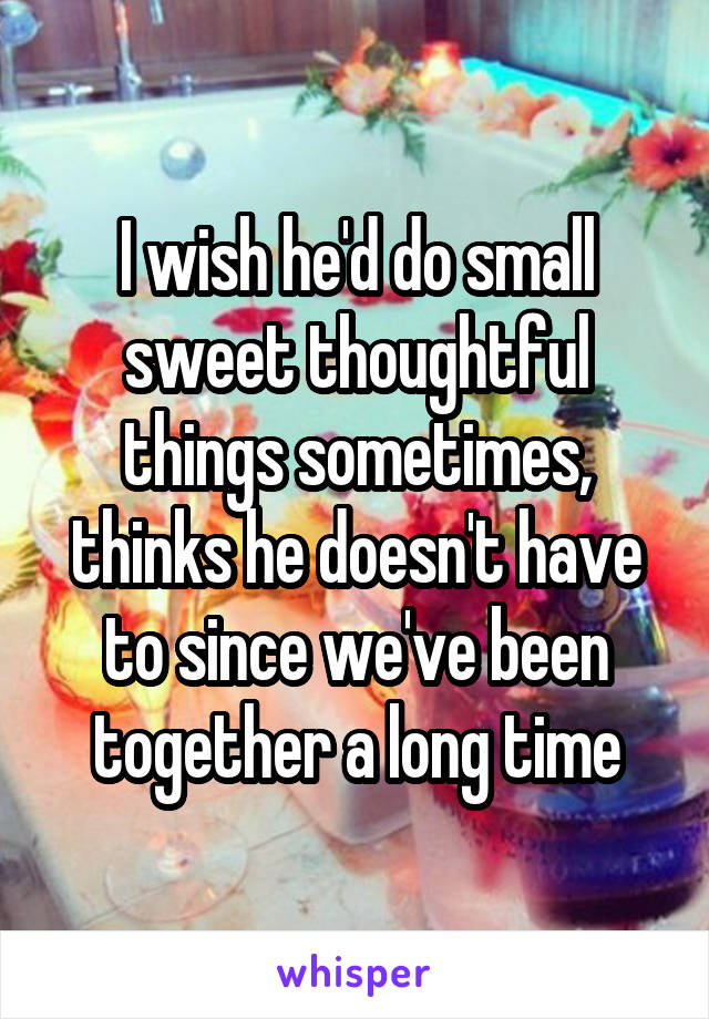 I wish he'd do small sweet thoughtful things sometimes, thinks he doesn't have to since we've been together a long time