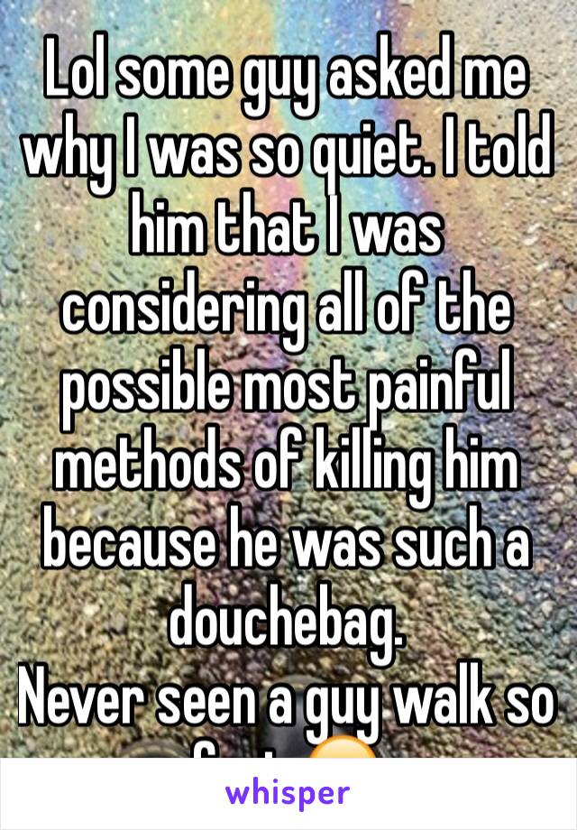 Lol some guy asked me why I was so quiet. I told him that I was considering all of the possible most painful methods of killing him because he was such a douchebag.
Never seen a guy walk so fast 😂